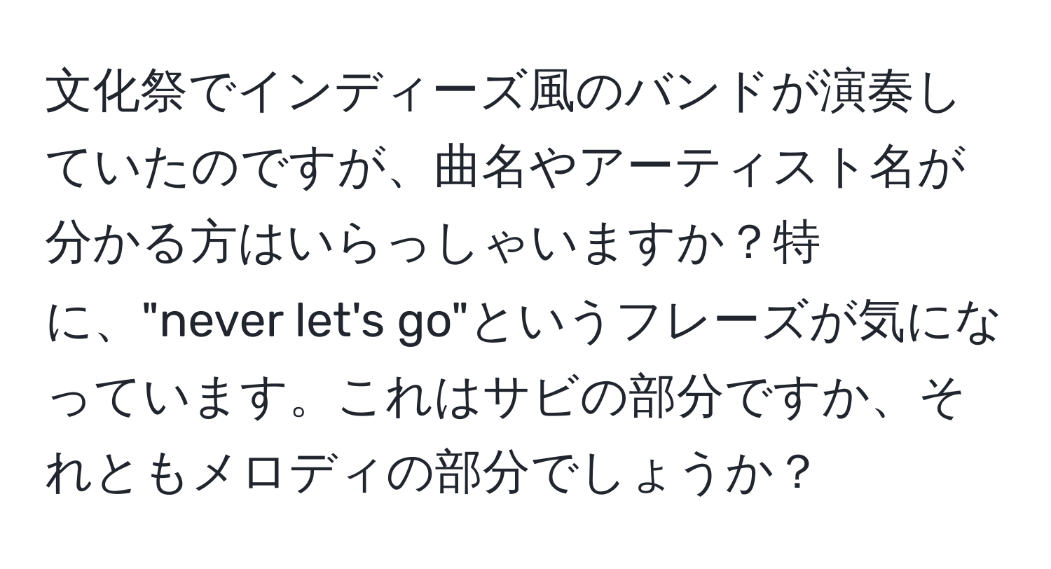 文化祭でインディーズ風のバンドが演奏していたのですが、曲名やアーティスト名が分かる方はいらっしゃいますか？特に、"never let's go"というフレーズが気になっています。これはサビの部分ですか、それともメロディの部分でしょうか？