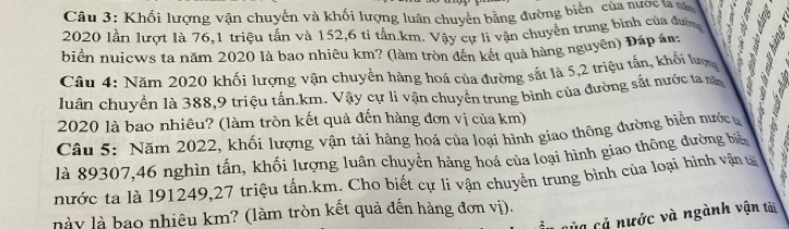 Khối lượng vận chuyển và khối lượng luân chuyển bằng đường biển của nước lan 
2020 lần lượt là 76, 1 triệu tần và 152, 6 tỉ tần. km. Vây cự li vận chuyền trung bình của đượ 3
biển nuicws ta năm 2020 là bao nhiêu km? (làm tròn đến kết quả hàng nguyên) Đáp án: 
Câu 4: Năm 2020 khối lượng vận chuyển hàng hoá của đường sắt là 5,2 triệu tấn, khỏi lượ 
luân chuyển là 388, 9 triệu tấn. km. Vậy cự li vận chuyên trung bình của đường sắt nước ta m
2020 là bao nhiêu? (làm tròn kết quả đến hàng đơn vị của km) 
Câu 5: Năm 2022, khối lượng vận tải hàng hoá của loại hình giao thông đường biên nước 
là 89307, 46 nghìn tấn, khối lượng luân chuyền hàng hoá của loại hình giao thông dường biệ , 
nước ta là 191249, 27 triệu tấn. km. Cho biết cự li vận chuyên trung bình của loại hình vậng 
này là bao nhiêu km? (làm tròn kết quả đến hàng đơn vị). 
của cả nước và ngành vận tài