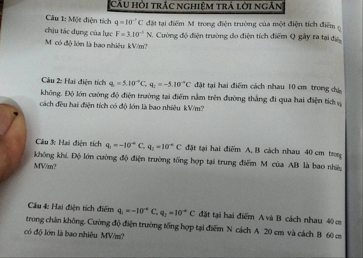 CÂU hỏi trắC nghiệm trả lời ngĂn 
Câu 1: Một điện tích q=10^(-7)C đặt tại điểm Mô trong điện trường của một điện tích điểm () 
chịu tác dụng của lực F=3.10^(-3)N. 7. Cường độ điện trường do điện tích điểm Q gây ra tại điểm 
M có độ lớn là bao nhiêu kV/m? 
Câu 2: Hai điện tích q_1=5.10^(-9)C, q_2=-5.10^(-9)C đặt tại hai điểm cách nhau 10 cm trong chân 
không. Độ lớn cường độ điện trường tại điểm nằm trên đường thắng đi qua hai điện tích và 
cách đều hai điện tích có độ lớn là bao nhiêu kV/m? 
Câu 3: Hai điện tích q_1=-10^(-6)C, q_2=10^(-6)C đặt tại hai điểm A, B cách nhau 40 cm trong 
không khí. Độ lớn cường độ điện trường tổng hợp tại trung điểm M của AB là bao nhiêu
MV/m? 
Câu 4: Hai điện tích điểm q_1=-10^(-6)C, q_2=10^(-6)C đặt tại hai điểm A và B cách nhau 40 cm
trong chân không. Cường độ điện trường tổng hợp tại điểm N cách A 20 cm và cách B 60 cm
có độ lớn là bao nhiêu MV/m?