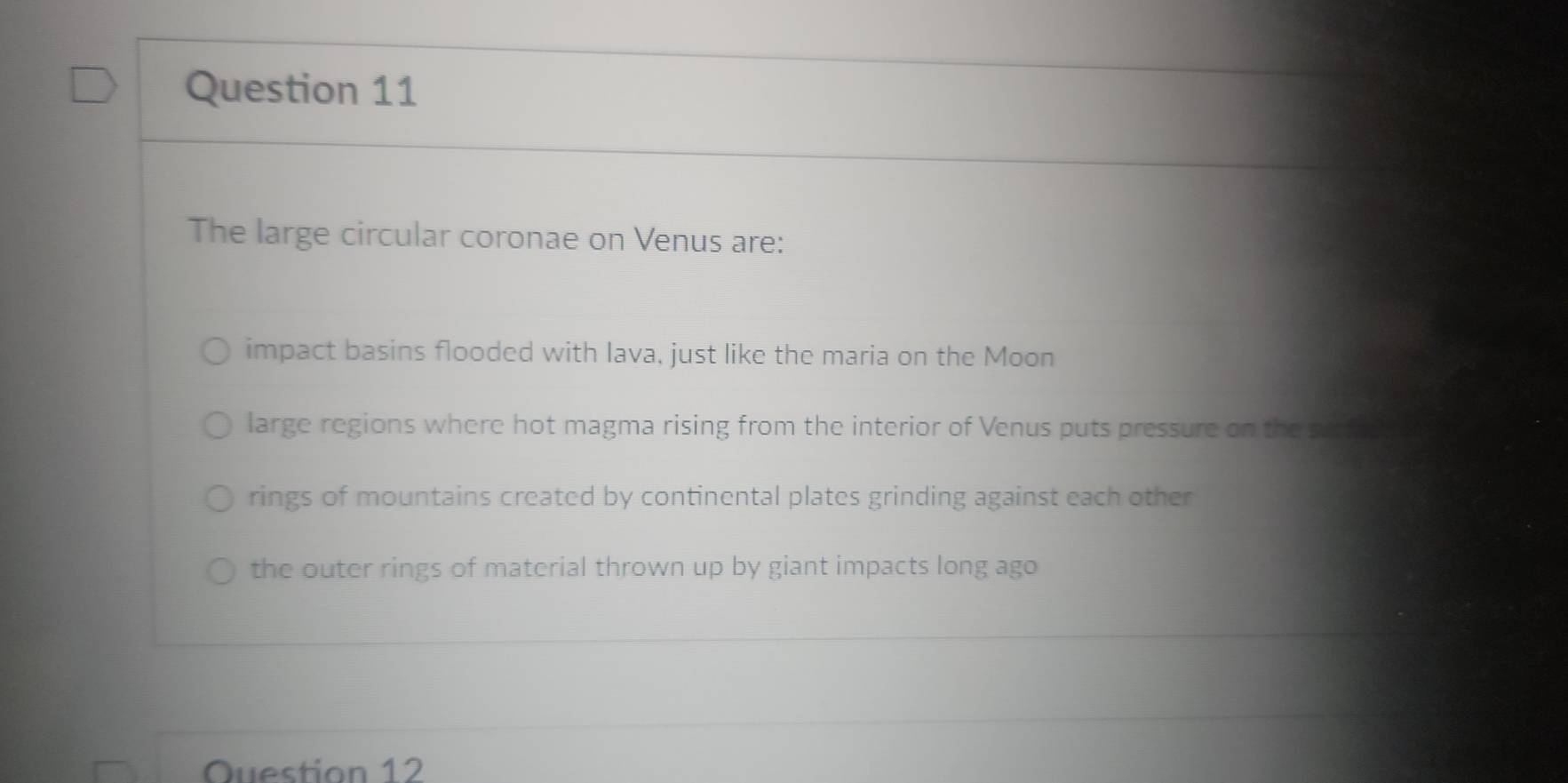 The large circular coronae on Venus are:
impact basins flooded with lava, just like the maria on the Moon
large regions where hot magma rising from the interior of Venus puts pressure on the surfade oy
rings of mountains created by continental plates grinding against each other
the outer rings of material thrown up by giant impacts long ago
Question 12