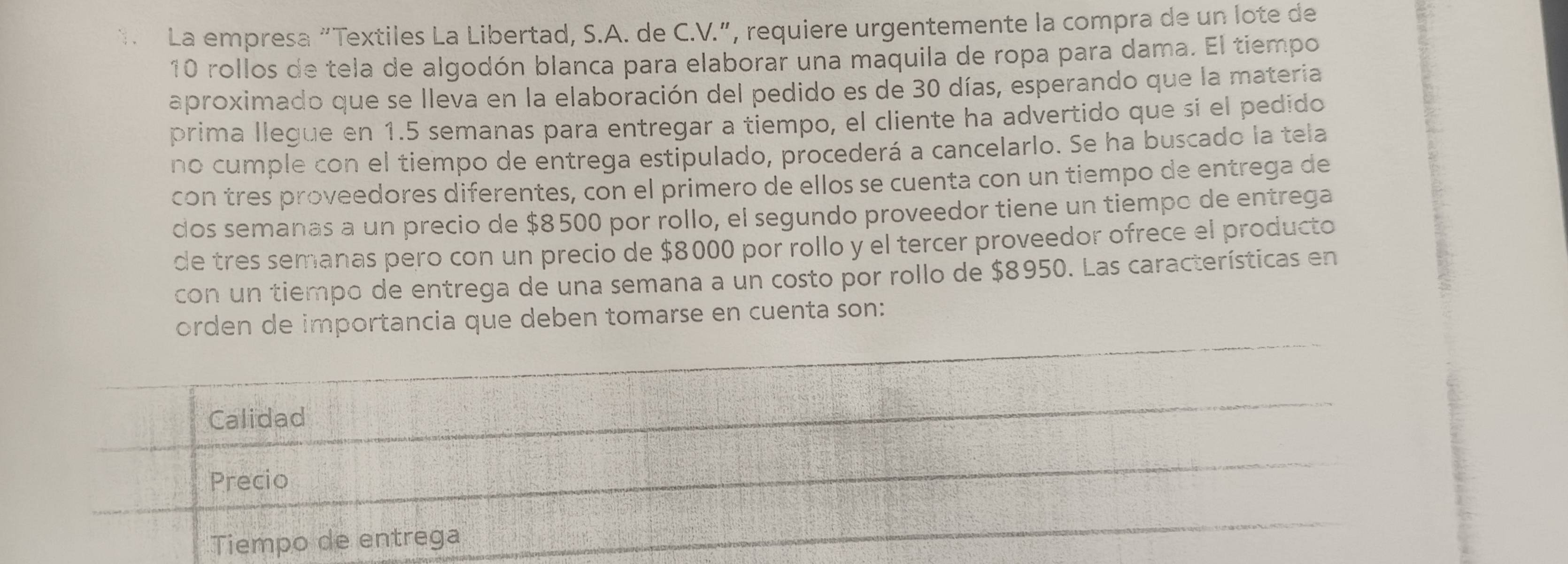 La empresa “Textiles La Libertad, S.A. de C.V.”, requiere urgentemente la compra de un lote de
10 rollos de tela de algodón blanca para elaborar una maquila de ropa para dama. El tiempo
aproximado que se lleva en la elaboración del pedido es de 30 días, esperando que la materia
prima llegue en 1.5 semanas para entregar a tiempo, el cliente ha advertido que si el pedido
no cumple con el tiempo de entrega estipulado, procederá a cancelarlo. Se ha buscado la tela
con tres proveedores diferentes, con el primero de ellos se cuenta con un tiempo de entrega de
dos semanas a un precio de $8500 por rollo, el segundo proveedor tiene un tiempo de entrega
de tres semanas pero con un precio de $8000 por rollo y el tercer proveedor ofrece el producto
con un tiempo de entrega de una semana a un costo por rollo de $8950. Las características en
orden de importancia que deben tomarse en cuenta son:
Calidad
Precio
Tiempo de entrega