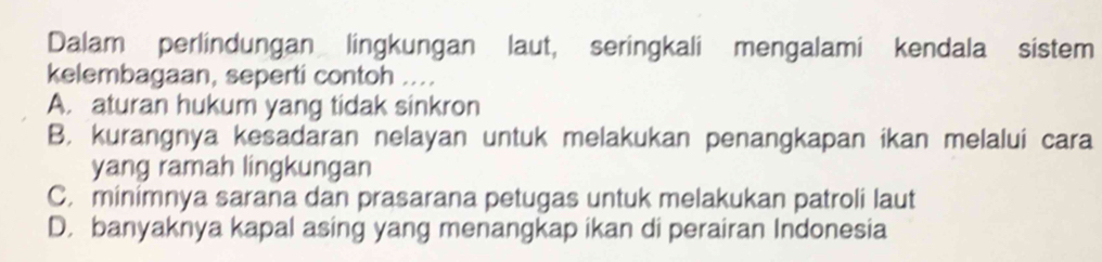 Dalam perlindungan lingkungan laut, seringkali mengalami kendala sistem
kelembagaan, seperti contoh ....
A. aturan hukum yang tidak sinkron
B. kurangnya kesadaran nelayan untuk melakukan penangkapan ikan melalui cara
yang ramah lingkungan
C. minimnya sarana dan prasarana petugas untuk melakukan patroli laut
D. banyaknya kapal asing yang menangkap ikan di perairan Indonesia