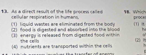 As a direct result of the life process called 18. Which 
cellular respiration in humans, proces 
(1) liquid wastes are eliminated from the body (1) It 
(2) food is digested and absorbed into the blood h 
(3) energy is released from digested food within o 
the cells (2) It 
(4) nutrients are transported within the cells h 
in v olver the transfer of eneroy .