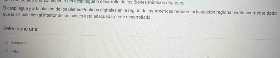 fudero o faíso respecio del despilegue o desarrollo de los Bienes Públicos digitales.
El despliegue y articulación de los Bienes Públicos digitales en la región de las Américas requiere articulación regional exclusivamente dado
que la articulacion al interior de los países esta adecuadamente desarrollada.
Seleccione una:
Verdadero
Falso