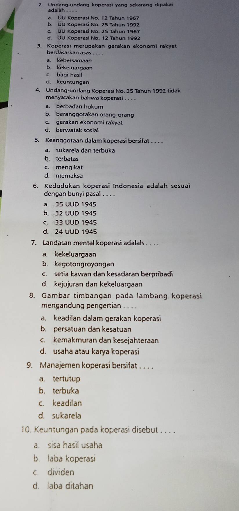 Undang-undang koperasi yang sekarang dipakai
adalah . . . .
a. UU Koperasi No. 12 Tahun 1967
b. ÜU Koperasi No. 25 Tahun 1992
c. UU Koperasi No. 25 Tahun 1967
d. UU Koperasi No. 12 Tahun 1992
3. Koperasi merupakan gerakan ekonomi rakyat
berdasarkan asas . . . .
a. kebersamaan
b. kekeluargaan
c. bagi hasil
d. keuntungan
4. Undang-undang Koperasi No. 25 Tahun 1992 tidak
menyatakan bahwa koperasi …
a. berbadan hukum
b. beranggotakan orang-orang
c. gerakan ekonomi rakyat
d.berwatak sosial
5. Keanggotaan dalam koperasi bersifat . . . .
a. sukarela dan terbuka
b. terbatas
c. mengikat
d. memaksa
6. Kedudukan koperasi Indonesia adalah sesuai
dengan bunyi pasal . . . .
a. 35 UUD 1945
b. 32 UUD 1945
c. 33 UUD 1945
d. 24 UUD 1945
7. Landasan mental koperasi adalah . . . .
a. kekeluargaan
b. kegotongroyongan
c.  setia kawan dan kesadaran berpribadi
d. kejujuran dan kekeluargaan
8. Gambar timbangan pada lambang koperasi
mengandung pengertian . . . .
a. keadilan dalam gerakan koperasi
b. persatuan dan kesatuan
c. kemakmuran dan kesejahteraan
d. usaha atau karya koperasi
9. Manajemen koperasi bersifat . . . .
a. tertutup
b. terbuka
c. keadilan
d. sukarela
10. Keuntungan pada koperasi disebut . . . .
a. sisa hasil usaha
b. laba koperasi
c dividen
d. laba ditahan