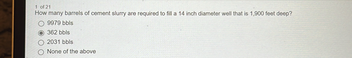 of 21
How many barrels of cement slurry are required to fill a 14 inch diameter well that is 1,900 feet deep?
9979 bbls
362 bbls
2031 bbls
None of the above