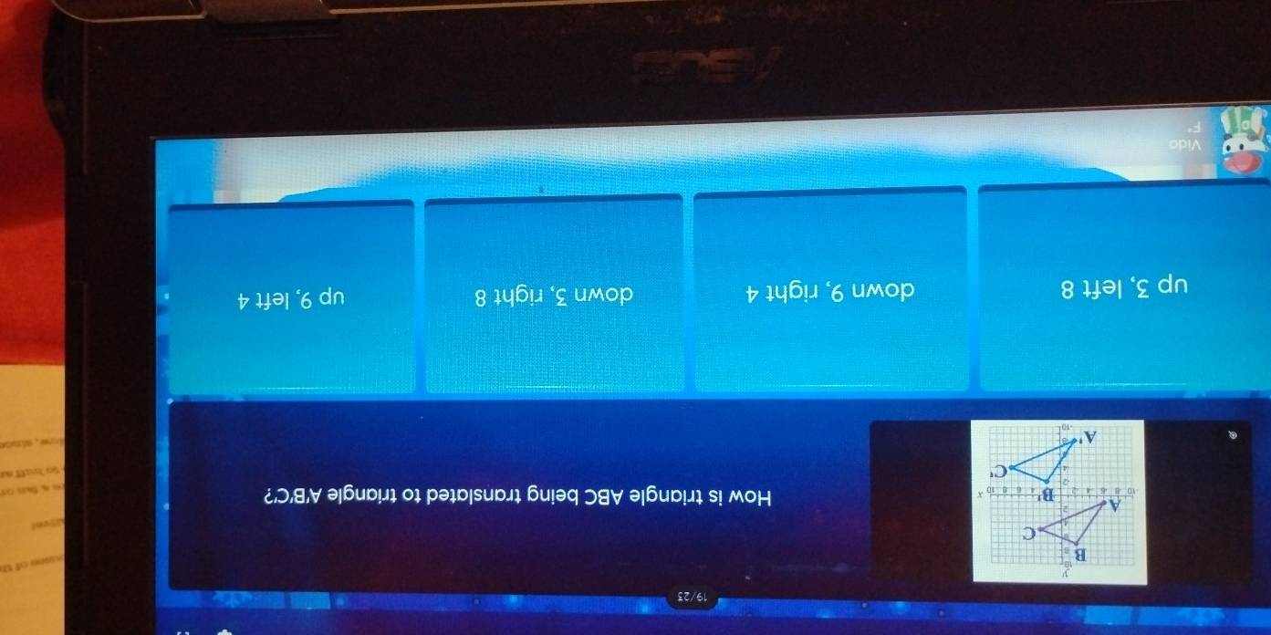 19/2
B
o of U
C
A
B' x
How is triangle ABC being translated to triangle A'B'C'?
-2
-4 C'
A'
up 3, left 8 down 9, right 4 down 3, right 8 up 9, left 4
Vido