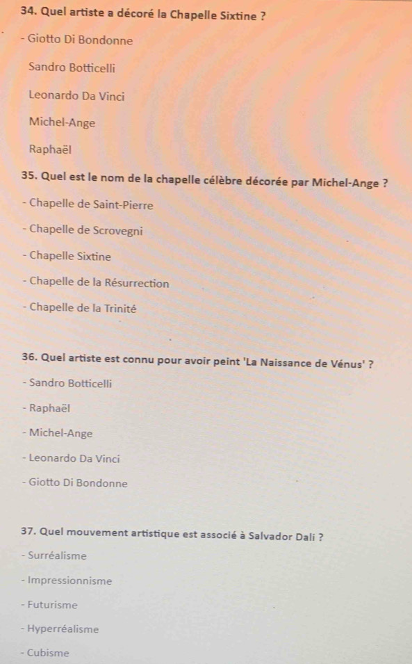 Quel artiste a décoré la Chapelle Sixtine ?
- Giotto Di Bondonne
Sandro Botticelli
Leonardo Da Vinci
Michel-Ange
Raphaël
35. Quel est le nom de la chapelle célèbre décorée par Michel-Ange ?
- Chapelle de Saint-Pierre
- Chapelle de Scrovegni
- Chapelle Sixtine
- Chapelle de la Résurrection
- Chapelle de la Trinité
36. Quel artiste est connu pour avoir peint 'La Naissance de Vénus' ?
- Sandro Botticelli
- Raphaël
- Michel-Ange
- Leonardo Da Vinci
- Giotto Di Bondonne
37. Quel mouvement artistique est associé à Salvador Dali ?
- Surréalisme
- Impressionnisme
- Futurisme
- Hyperréalisme
- Cubisme