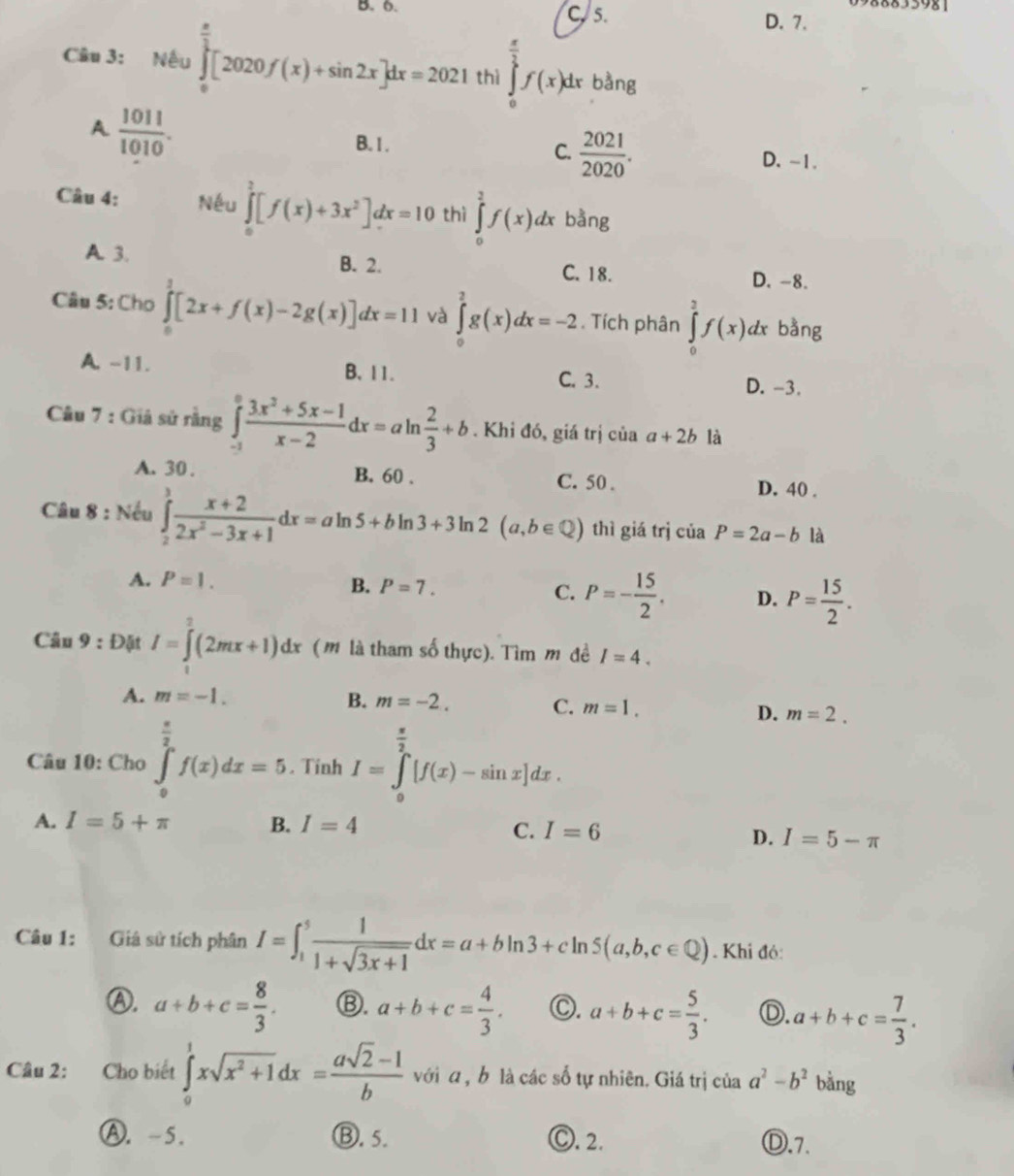 8833981
B. 6. C. 5. D. 7.
Câu 3: Nếu ∈tlimits _0^((frac π)2)[2020f(x)+sin 2x]dx=2021 thì ∈tlimits _0^((frac π)2)f(x)dx bàng
A  1011/1010 .
C.  2021/2020 .
B. 1. D. -1.
Câu 4: Nếu ∈tlimits _0^(2[f(x)+3x^2)]dx=10 thì ∈tlimits _0^(2f(x)dx bằng
A. 3. B. 2.
C. 18. D. -8.
Câu 5: Cho ∈tlimits _0^3[2x+f(x)-2g(x)]dx=11 và ∈tlimits _0^2g(x)dx=-2. Tích phân ∈tlimits _0^2f(x)dx bằng
A. -11. B. 11. C. 3. D. -3.
Câu 7 : Giá sử rằng ∈tlimits _(-1)^0frac 3x^2)+5x-1x-2dx=aln  2/3 +b. Khi đó, giá trị của a+2b là
A. 30 . B. 60 . C. 50 . D. 40 .
Câu 8 : Nếu ∈tlimits _2^(3frac x+2)2x^2-3x+1dx=aln 5+bln 3+3ln 2(a,b∈ Q) thì giá trị của P=2a-b là
A. P=1. B. P=7. C. P=- 15/2 . D. P= 15/2 .
Câu 9 : Đặt I=∈tlimits _2^(2(2mx+1)dx (m là tham số thực). Tìm m đề I=4.
A. m=-1. B. m=-2. C. m=1. D. m=2.
Câu 10: Cho ∈tlimits _0^(frac π)2)f(x)dx=5. Tinh I=∈tlimits _0^((frac π)2)[f(x)-sin x]dx.
A. I=5+π B. I=4
C. I=6
D. I=5-π
Câu 1: Giá sử tích phân I=∈t _1^(5frac 1)1+sqrt(3x+1)dx=a+bln 3+cln 5(a,b,c∈ Q). Khi đỏ:
Ⓐ. a+b+c= 8/3 . Ⓑ. a+b+c= 4/3 . ○. a+b+c= 5/3 . Ⓓ. a+b+c= 7/3 .
Câu 2: Cho biết ∈tlimits _0^(1xsqrt(x^2)+1)dx= (asqrt(2)-1)/b  với α , b là các số tự nhiên. Giá trị của a^2-b^2 bằng
Ⓐ. -5. Ⓑ. 5. Ⓒ. 2. Ⓓ.7.
