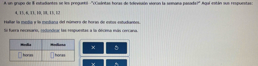 A un grupo de 8 estudiantes se les preguntó -"¿Cuántas horas de televisión vieron la semana pasada?" Aquí están sus respuestas:
4, 15, 6, 13, 10, 18, 13, 12
Hallar la media y la mediana del número de horas de estos estudiantes. 
Si fuera necesario, redondear las respuestas a la décima más cercana. 
× 5
6