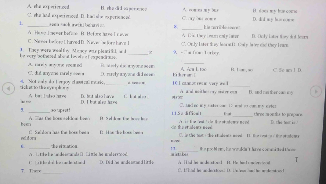 A. she experienced B. she did experience A. comes my bus B. does my bus come
C. she had experienced D. had she experienced C. my bus come D. did my bus come
2. _seen such awful behavior. 8. _his terrible secret.
A. Have I never before B. Before have I never A. Did they learn only later B. Only later they did learn
C. Never before I havedD. Never before have I C. Only later they learntD. Only later did they learn
3. They were wealthy. Money was plentiful, and_ to 9. - I’m from Turkey.
be very bothered about levels of expenditure.
_、
A. rarely anyone seemed B. rarely did anyone seem A. Am I, too B. I am, so C. So am I D.
C. did anyone rarely seem D. rarely anyone did seem Either am I
4. Not only do I enjoy classical music. _a season 10.I cannot swim very well_
ticket to the symphony. A. and neither my sister can B. and neither can my
A. but I also have B. but also have C. but also I sister
have D. I but also have C. and so my sister can D. and so can my sister
5. _so upset! 11.So difficult_ that_ three months to prepare.
A. Has the boss seldom been B. Seldom the boss has A. is the test / do the students need B. the test is /
been
do the students need
C. Seldom has the boss been D. Has the boss been C. is the test / the students need D. the test is / the students
seldom
6. _the situation. 12. need_ the problem, he wouldn’t have committed those
A. Little he understands B. Little he understood mistakes.
C. Little did he understand D. Did he understand little A. Had he understood B. He had understood
_
7. There C. If had he understood D. Unless had he understood