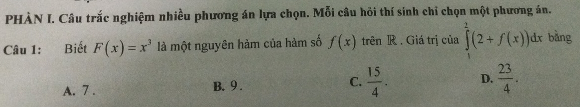 PHÀN I. Câu trắc nghiệm nhiều phương án lựa chọn. Mỗi câu hỏi thí sinh chỉ chọn một phương án.
Câu 1: Biết F(x)=x^3 là một nguyên hàm của hàm số f(x) trên R . Giá trị của ∈tlimits _1^(2(2+f(x))dx bằng
A. 7. B. 9. C. frac 15)4. D.  23/4 .