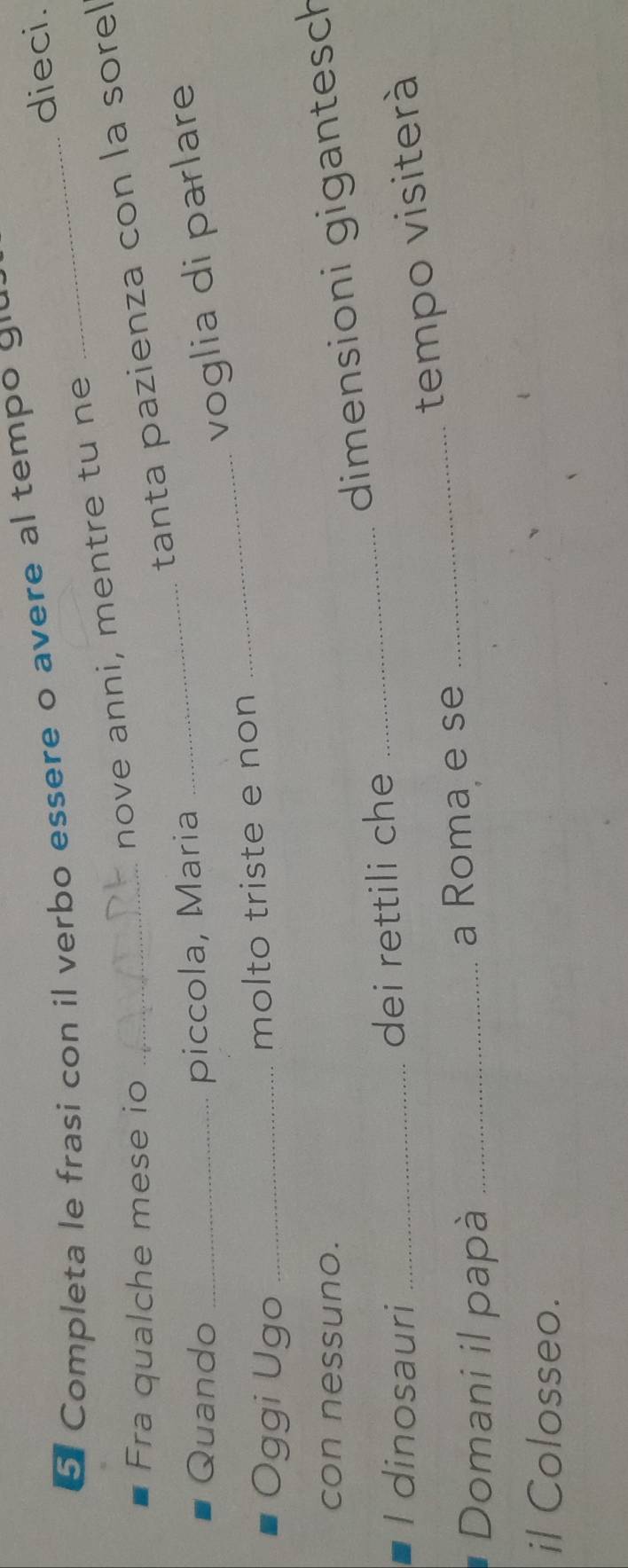 dieci. 
5 Completa le frasi con il verbo essere o avere al tempo gu 
nove anni, mentre tu ne 
Fra qualche mese io_ 
tanta pazienza con la sorel 
Quando _piccola, Maria 
_voglia di parlare 
Oggi Ugo _molto triste e non 
_ 
con nessuno. 
dimensioni gigantesch 
I dinosauri _dei rettili che_ 
_tempo visiterà 
Domani il papà _a Roma e se 
il Colosseo.