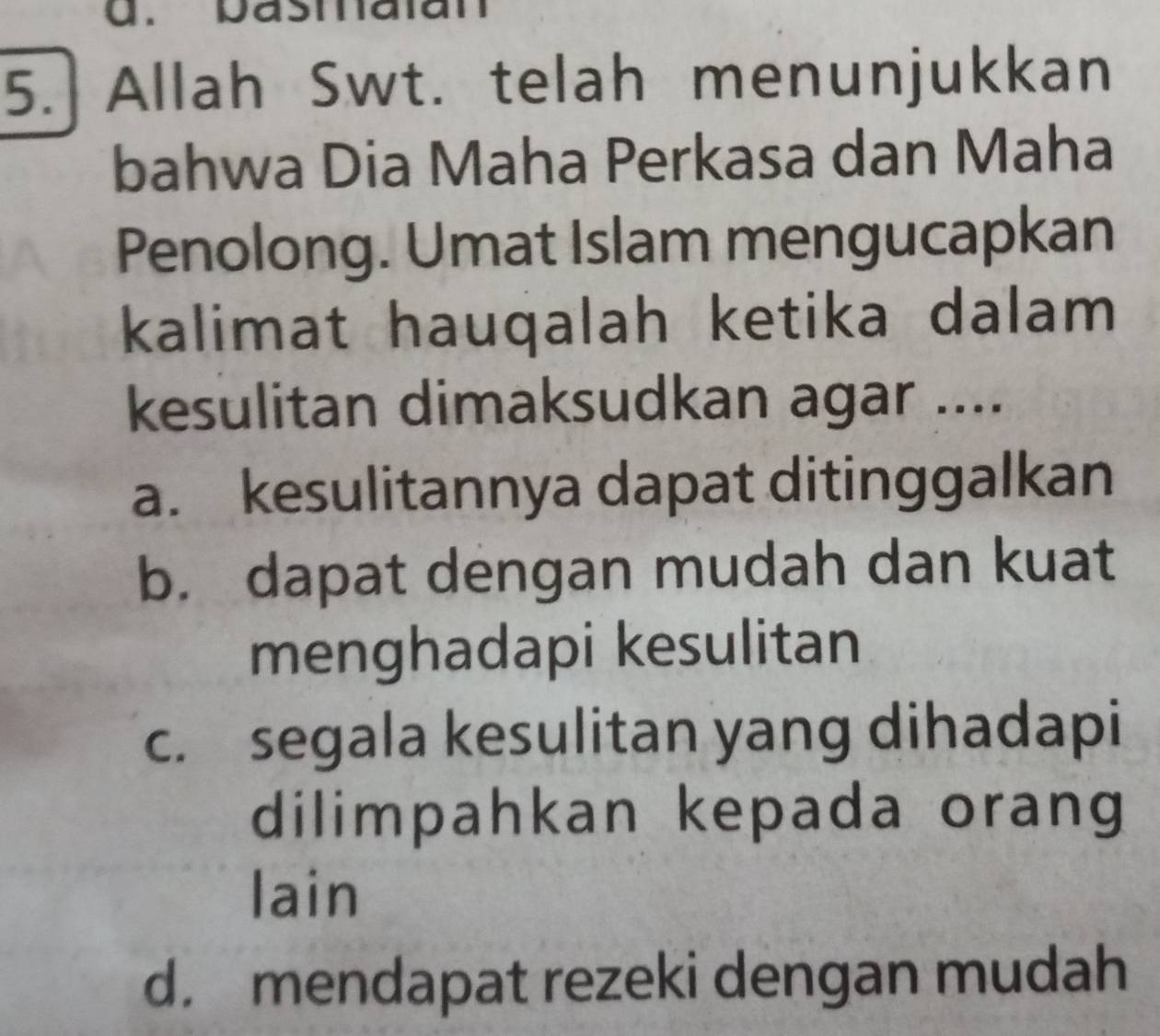 pasiaian
5. Allah Swt. telah menunjukkan
bahwa Dia Maha Perkasa dan Maha
Penolong. Umat Islam mengucapkan
kalimat hauqalah ketika dalam
kesulitan dimaksudkan agar ....
a. kesulitannya dapat ditinggalkan
b. dapat dengan mudah dan kuat
menghadapi kesulitan
c. segala kesulitan yang dihadapi
dilimpahkan kepada orang
lain
d. mendapat rezeki dengan mudah