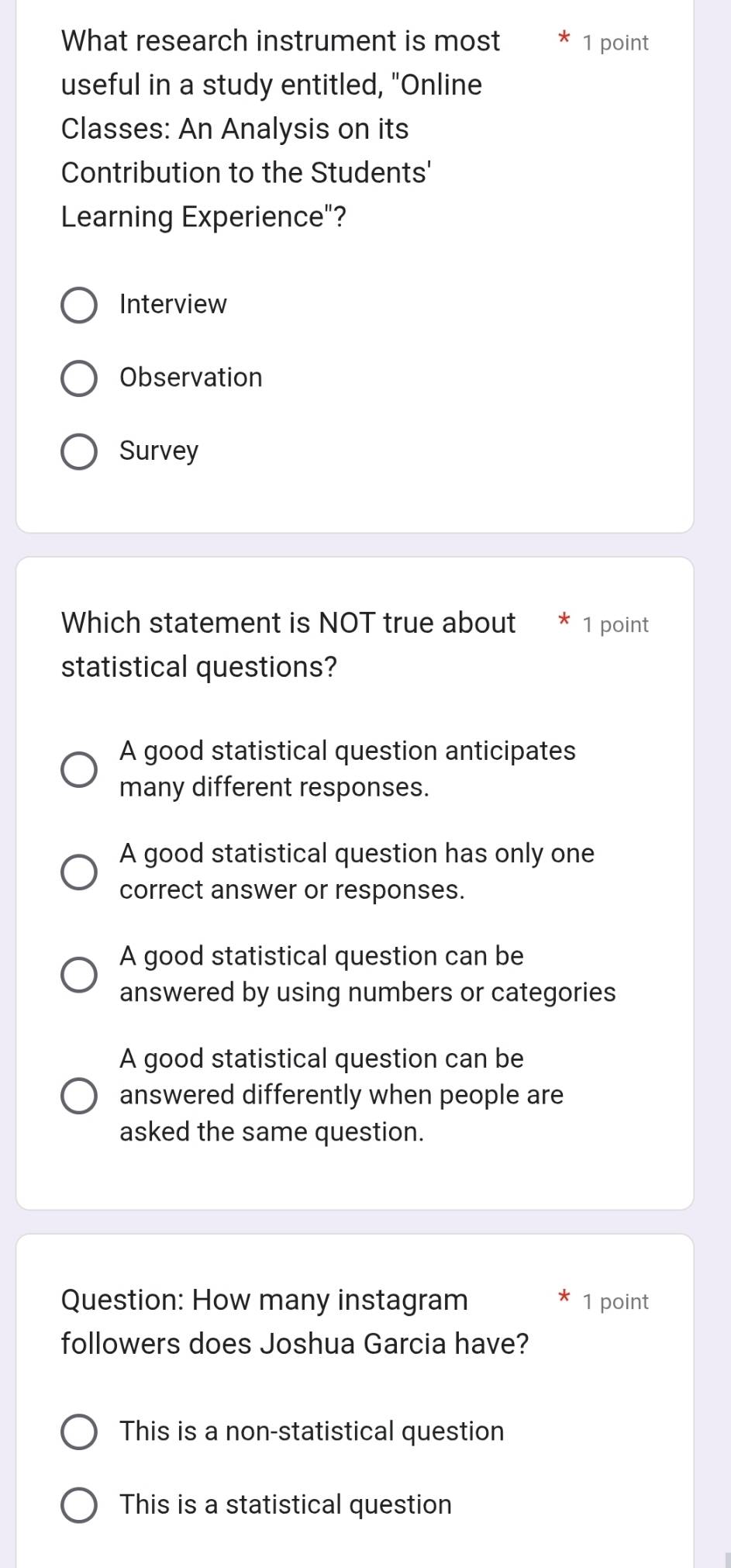 What research instrument is most 1 point
useful in a study entitled, "Online
Classes: An Analysis on its
Contribution to the Students'
Learning Experience"?
Interview
Observation
Survey
Which statement is NOT true about 1 point
statistical questions?
A good statistical question anticipates
many different responses.
A good statistical question has only one
correct answer or responses.
A good statistical question can be
answered by using numbers or categories
A good statistical question can be
answered differently when people are
asked the same question.
Question: How many instagram 1 point
followers does Joshua Garcia have?
This is a non-statistical question
This is a statistical question