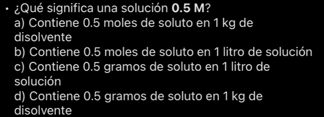 ¿Qué significa una solución 0.5 M?
a) Contiene 0.5 moles de soluto en 1 kg de
disolvente
b) Contiene 0.5 moles de soluto en 1 litro de solución
c) Contiene 0.5 gramos de soluto en 1 litro de
solución
d) Contiene 0.5 gramos de soluto en 1 kg de
disolvente