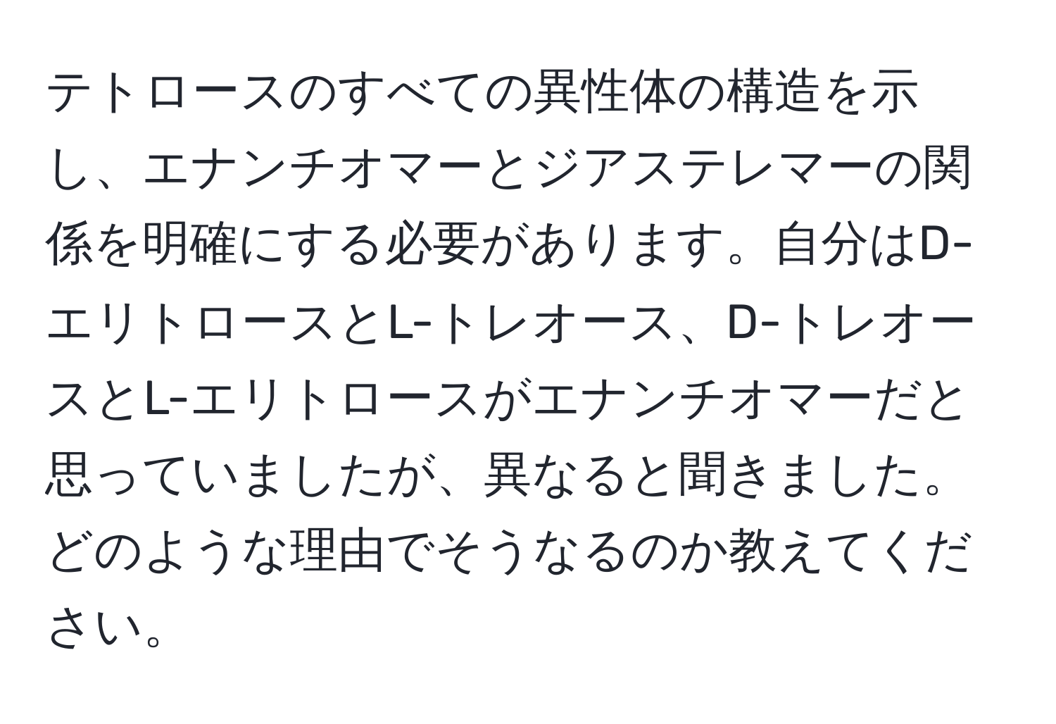 テトロースのすべての異性体の構造を示し、エナンチオマーとジアステレマーの関係を明確にする必要があります。自分はD-エリトロースとL-トレオース、D-トレオースとL-エリトロースがエナンチオマーだと思っていましたが、異なると聞きました。どのような理由でそうなるのか教えてください。