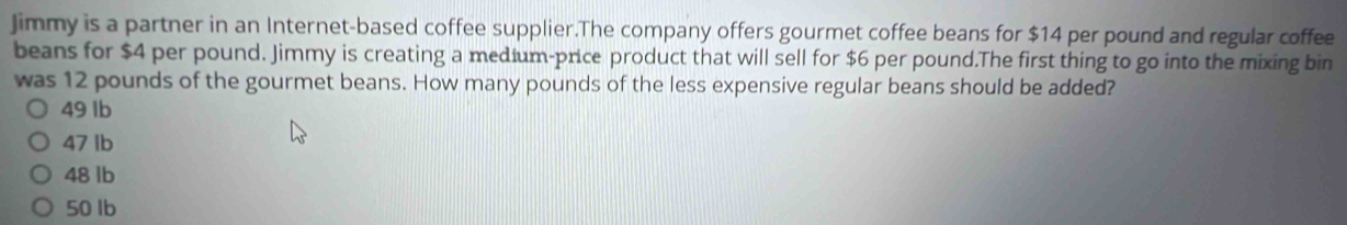 Jimmy is a partner in an Internet-based coffee supplier.The company offers gourmet coffee beans for $14 per pound and regular coffee
beans for $4 per pound. Jimmy is creating a medium-price product that will sell for $6 per pound.The first thing to go into the mixing bin
was 12 pounds of the gourmet beans. How many pounds of the less expensive regular beans should be added?
49 Ib
47 Ib
48 lb
50 lb