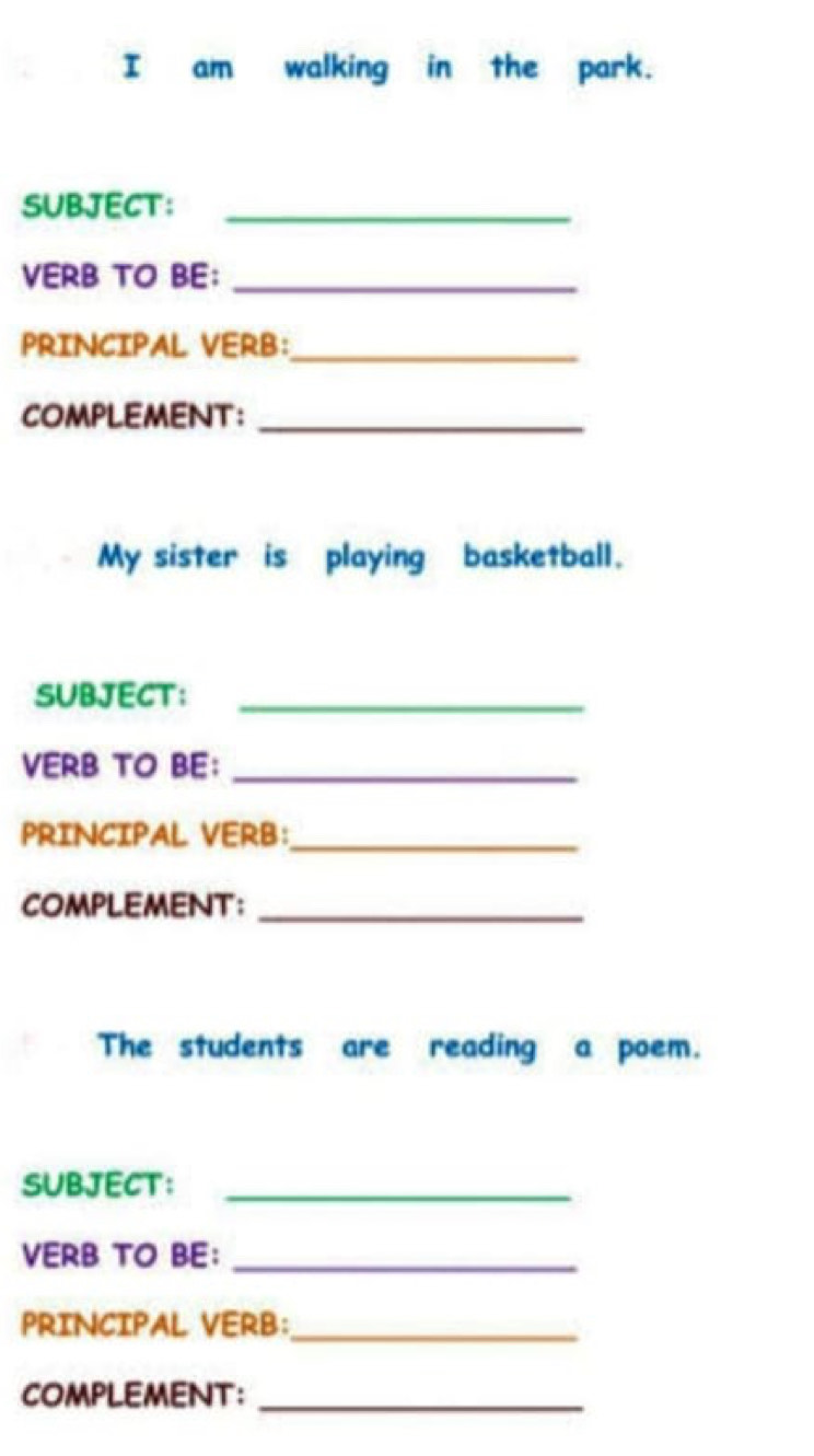 am walking in the park. 
SUBJECT:_ 
VERB TO BE:_ 
PRINCIPAL VERB:_ 
COMPLEMENT：_ 
My sister is playing basketball. 
SUBJECT：_ 
VERB TO BE：_ 
PRINCIPAL VERB:_ 
COMPLEMENT：_ 
The students are reading a poem. 
SUBJECT：_ 
VERB TO BE：_ 
PRINCIPAL VERB:_ 
COMPLEMENT：_