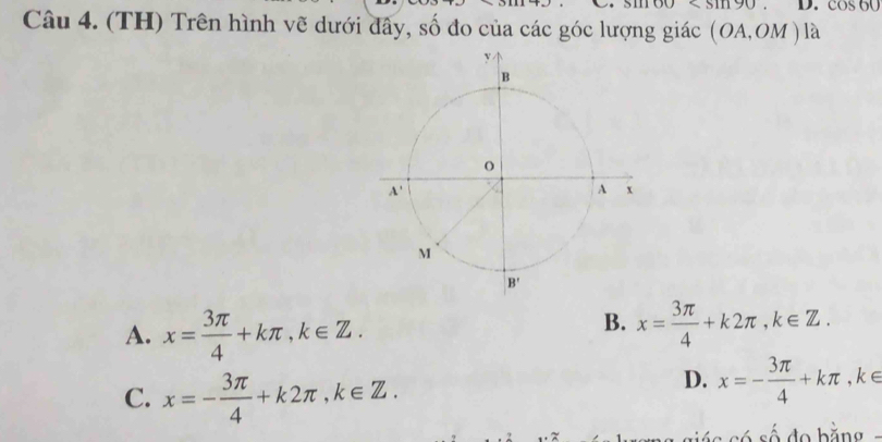 D. cos 60
Câu 4. (TH) Trên hình vẽ dưới đây, số đo của các góc lượng giác (OA,OM) là
A. x= 3π /4 +kπ ,k∈ Z.
B. x= 3π /4 +k2π ,k∈ Z.
C. x=- 3π /4 +k2π ,k∈ Z.
D. x=- 3π /4 +kπ ,k∈
só số đo bằng