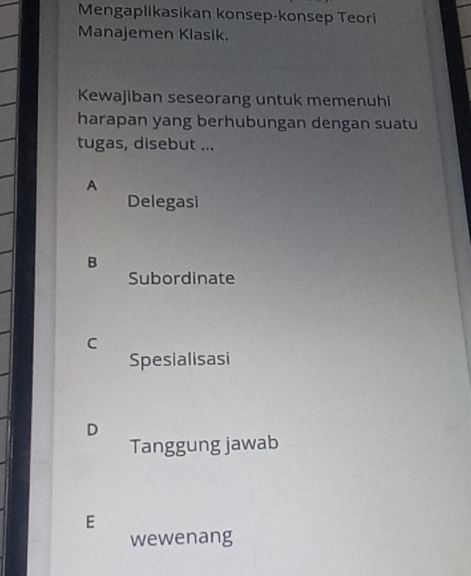 Mengaplikasikan konsep-konsep Teori
Manajemen Klasik.
Kewajiban seseorang untuk memenuhi
harapan yang berhubungan dengan suatu
tugas, disebut ...
A
Delegasi
B
Subordinate
C
Spesialisasi
D
Tanggung jawab
E
wewenang