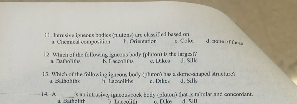 Intrusive igneous bodies (plutons) are classified based on
a. Chemical composition b. Orientation c. Color d. none of these
12. Which of the following igneous body (pluton) is the largest?
a. Batholiths b. Laccoliths c. Dikes d. Sills
13. Which of the following igneous body (pluton) has a dome-shaped structure?
a. Batholiths b. Laccoliths c. Dikes d. Sills
14. A_ is an intrusive, igneous rock body (pluton) that is tabular and concordant.
a. Batholith b. Laccolith c. Dike d. Sill