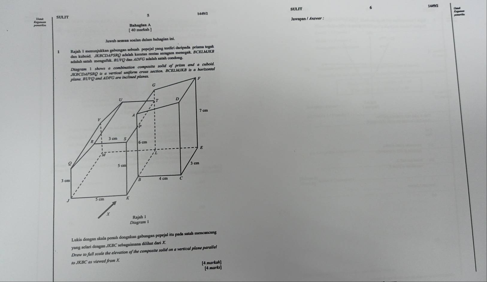 SULIT 6 
144903 
Untak SULIT 
5 
1449/2 t 
Bahagian A Jawapan / Answer : 
[ 40 markah ] 
Jawab semua soalan dalam bahagian ini. 
1 Rajah 1 menunjukkan gabungan sebuah pepejal yang tendiri daripada prisma tegak 
dan kuboid. JKBCDAPSRQ adalah keratan rentas seragam menegak. BCELMJKB
adalah satah mengufuk. RUVQ dan ADFG adalah satah condong. 
Diagram 1 shows a combination composite solid of prism and a cuboid. 
Lukis dengan skala penuh dongakan gabungan pepejal itu pada satah mencancang 
yang selari dengan JKBC sebagaimana dilihat dari X. 
Draw to full scale the elevation of the composite solid on a vertical plane parallel 
to JKBC as viewed from X. 
[4 markah] 
[4 marks]