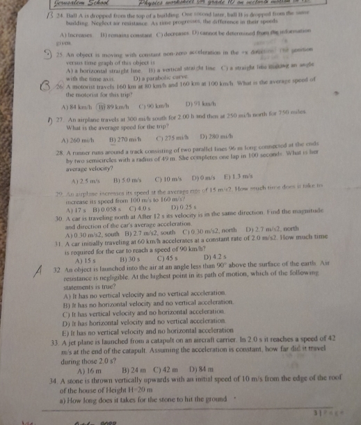 voies worksheet in grade 10 on vectord mot.
24. Ball A is dropped from the top of a building. One socond later, ball B is dropped from the same
building. Neglect air resistance. As time progresses, the difference in their speeds
A) Increases B) remains constant C) decreases. D) cannot be determined from the information
given.
25. An object is moving with constant non-zero acceleration in the +x diration) the gosition
versus time graph of this object is
A) a horizontal straight line. B) a vertical straight line C) a straight lime saking an angle
with the time axis. D) a parabolic curve
/26) A motorist travels 160 km at 80 km/h and 160 km at 100 km/h. What is the average speed of
the motorist for this trip?
A) 84 km/h Bj 89 km/h C) 90 km/h D) 91 km/h
27. An airplane travels at 300 mi/h south for 2.00 h and then at 250 mi/h north for 750 miles
What is the average speed for the trip?
A) 260 mi/h B) 270 mi/h C) 275 mi/h D) 280 mi/h
28. A runner runs around a track consisting of two parallel lines 96 m long connected at the ends
by two semicircles with a radius of 49 m. She completes one lap in 100 seconds. What is her
average velocity?
A) 2.5 m/s B) 5.0 m/s C) 10 m/s D) 0 m/s E) 1.3 m/s
29. An airplane increases its speed at the average rage of 15 m/s2. How much time does it take to
icrease its speed from 100 m/'s to 160 m/s/
A) 17 s B) 0.058 s C) 4.0 s D) 0.25 s
30. A car is traveling north at After 12 s its velocity is in the same direction. Find the magnitude
and direction of the car's average acceleration.
A) 0.30 m/s2, south B) 2.7 m/s2, south C) 0.30 m/s2, north D) 2.7 m/s2, north
31. A car initially traveling at 60 km/h accelerates at a constant rate of 2.0 m/s2. How much time
is required for the car to reach a speed of 90 km/h?
A) 15 s B) 30 s C) 45 s
90°
32. An object is launched into the air at an angle less than D) 4.2 s above the surface of the earth. Air
resistance is negligible. At the highest point in its path of motion, which of the following
statements is true?
A) It has no vertical velocity and no vertical acceleration.
B) It has no horizontal velocity and no vertical acceleration.
C) It has vertical velocity and no horizontal acceleration.
D) It has horizontal velocity and no vertical acceleration
E) It has no vertical velocity and no horizontal acceleration
33. A jet plane is launched from a catapult on an aircraft carrier. In 2.0 s it reaches a speed of 42
m/s at the end of the catapult. Assuming the acceleration is constant, how far did it travel
during those 2.0 s?
A) 16 m B) 24 m C) 42 m D) 84 m
34. A stone is thrown vertically upwards with an initial speed of 10 m/s from the edge of the roof
of the house of Height H=20m
a) How long does it takes for the stone to hit the ground “
anes