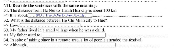 Rewrite the sentences with the same meaning. 
31. The distance from Ha Noi to Thanh Hoa city is about 100 km. 
=> It is about(. . . . . 100 km from Hạ Noi to Thanh Họa city 
32. What is the distance between Ho Chi Minh city to Hue? 
=> How. 
33. My father lived in a small village when he was a child. 
=> My father used to 
34. In spite of taking place in a remote area, a lot of people attended the festival. 
=> Although