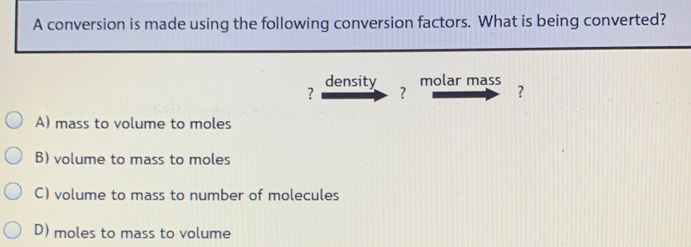 A conversion is made using the following conversion factors. What is being converted?
density molar mass
? ?
?
A) mass to volume to moles
B) volume to mass to moles
C) volume to mass to number of molecules
D) moles to mass to volume