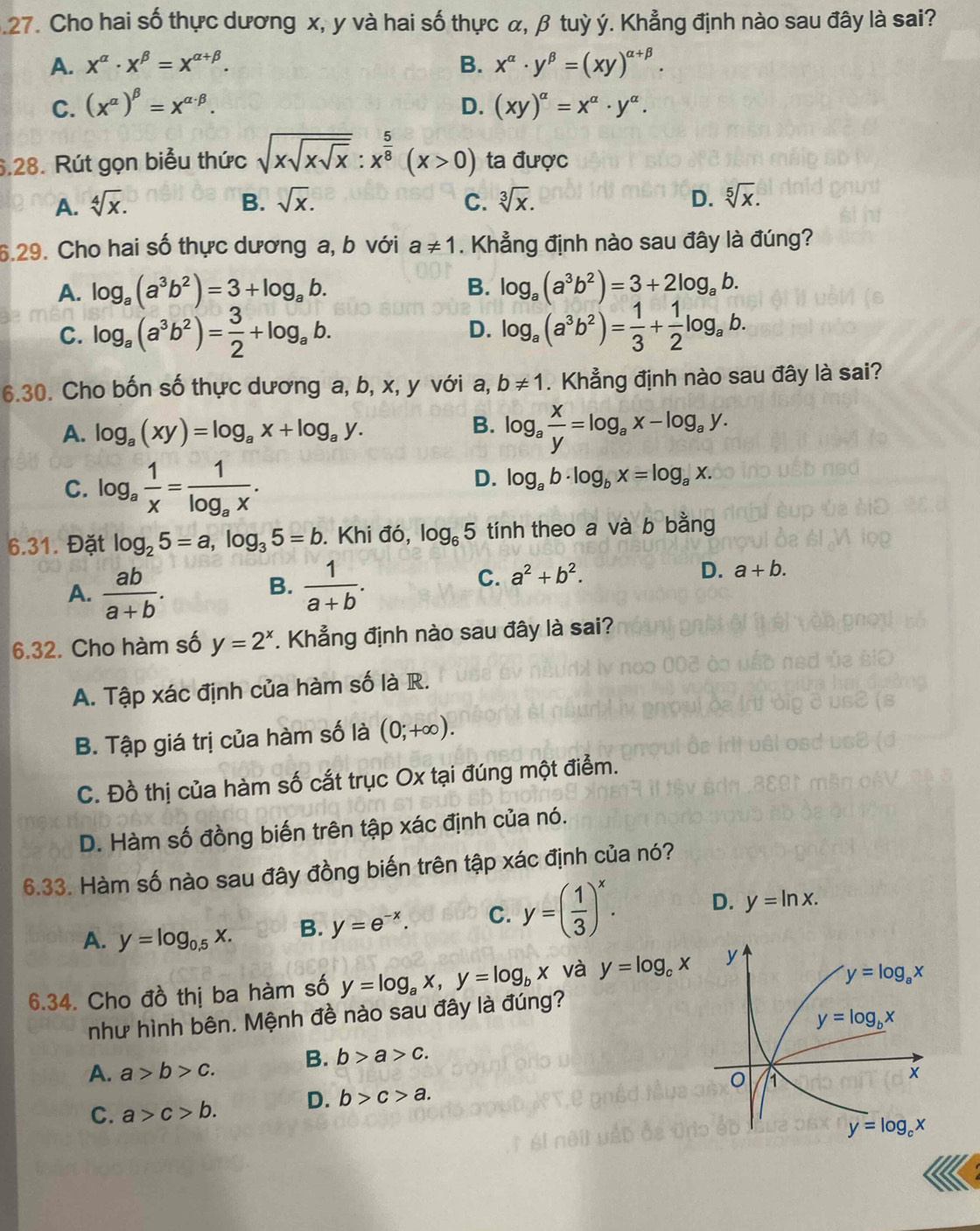 .27. Cho hai số thực dương x, y và hai số thực α, β tuỳ ý. Khẳng định nào sau đây là sai?
A. x^(alpha)· x^(beta)=x^(alpha +beta). B. x^(alpha)· y^(beta)=(xy)^alpha +beta .
C. (x^(alpha))^beta =x^(alpha · beta). D. (xy)^alpha =x^(alpha)· y^(alpha).
6.28. Rút gọn biểu thức sqrt(xsqrt xsqrt x):x^(frac 5)8(x>0) ta được
A. sqrt[4](x). B. sqrt(x). C. sqrt[3](x). D. sqrt[5](x).
6.29. Cho hai số thực dương a, b với a!= 1. Khẳng định nào sau đây là đúng?
A. log _a(a^3b^2)=3+log _ab. B. log _a(a^3b^2)=3+2log _ab.
C. log _a(a^3b^2)= 3/2 +log _ab. D. log _a(a^3b^2)= 1/3 + 1/2 log _ab.
6.30. Cho bốn số thực dương a, b, x, y với a, b!= 1. Khẳng định nào sau đây là sai?
B.
A. log _a(xy)=log _ax+log _ay. log _a x/y =log _ax-log _ay.
C. log _a 1/x =frac 1log _ax.
D. log _ab· log _bx=log _ax.
6.31. Đặt log _25=a,log _35=b. Khi đó, log _65 tính theo a và b bằng
A.  ab/a+b .  1/a+b .
B.
C. a^2+b^2.
D. a+b.
6.32. Cho hàm số y=2^x. Khẳng định nào sau đây là sai?
A. Tập xác định của hàm số là R.
B. Tập giá trị của hàm số là (0;+∈fty ).
C. Đồ thị của hàm số cắt trục Ox tại đúng một điểm.
D. Hàm số đồng biến trên tập xác định của nó.
6.33. Hàm số nào sau đây đồng biến trên tập xác định của nó?
A. y=log _0.5x. B. y=e^(-x). C. y=( 1/3 )^x. D. y=ln x.
6.34. Cho đồ thị ba hàm số y=log _ax,y=log _bx và y=log _cx
như hình bên. Mệnh đề nào sau đây là đúng?
A. a>b>c. B. b>a>c.
C. a>c>b. D. b>c>a.