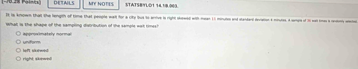 DETAILS MY NOTES STATSBYLO1 14.1B.003.
It is known that the length of time that people wait for a city bus to arrive is right skewed with mean 11 minutes and standard deviation 4 minutes. A sample of 36 wait times is randomly selected
What is the shape of the sampling distribution of the sample wait times?
approximately normal
uniform
left skewed
right skewed