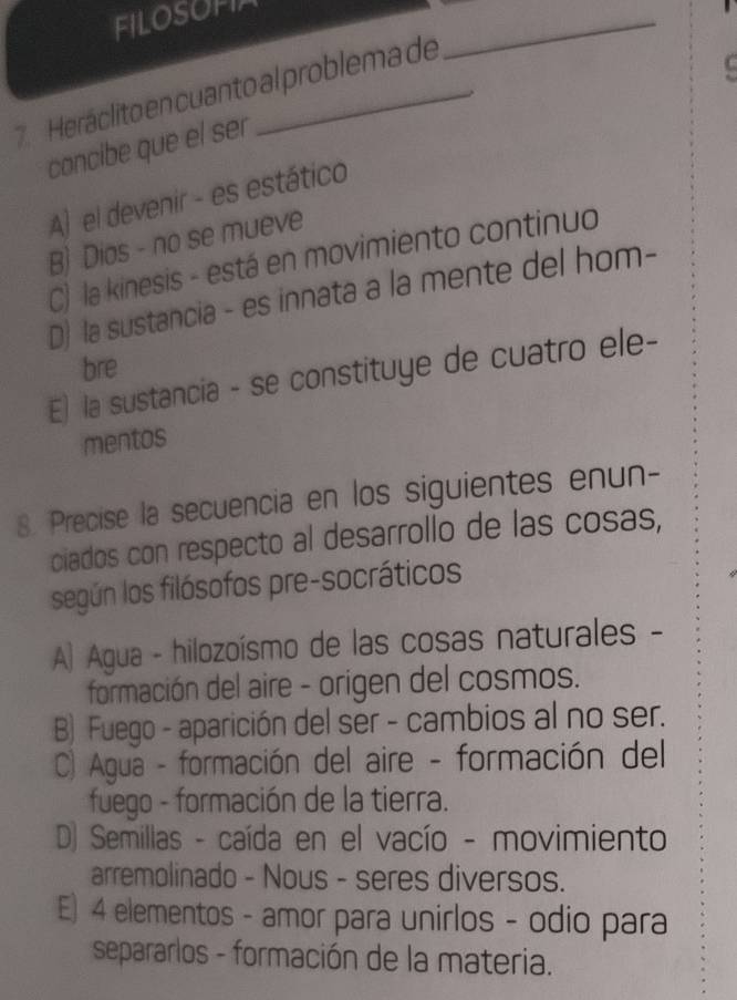 FILOSOFI
7. Heráclito en cuanto al problema de
_
concibe que el ser
A) el devenir - es estático
B) Dios - no se mueve
C) la kinesis - está en movimiento continuo
D) la sustancia - es innata a la mente del hom-
bre
E) la sustancia - se constituye de cuatro ele-
mentos
8. Precise la secuencia en los siguientes enun-
ciados con respecto al desarrollo de las cosas,
según los filósofos pre-socráticos
A) Agua - hilozoísmo de las cosas naturales -
formación del aire - origen del cosmos.
B) Fuego - aparición del ser - cambios al no ser.
C) Agua - formación del aire - formación del
fuego - formación de la tierra.
D) Semillas - caída en el vacío - movimiento
arremolinado - Nous - seres diversos.
E) 4 elementos - amor para unirlos - odio para
separarlos - formación de la materia.