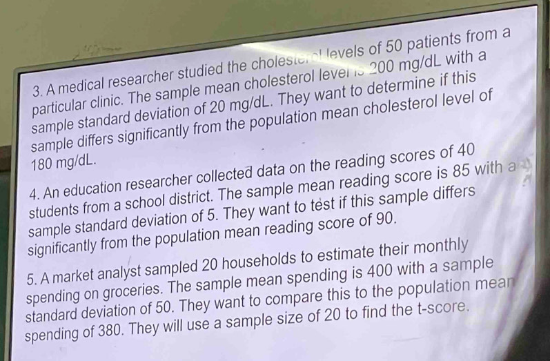 A medical researcher studied the cholesteral levels of 50 patients from a 
particular clinic. The sample mean cholesterol lever is 200 mg/dL with a 
sample standard deviation of 20 mg/dL. They want to determine if this 
sample differs significantly from the population mean cholesterol level of
180 mg/dL. 
4. An education researcher collected data on the reading scores of 40
students from a school district. The sample mean reading score is 85 with a 
sample standard deviation of 5. They want to test if this sample differs 
significantly from the population mean reading score of 90. 
5. A market analyst sampled 20 households to estimate their monthly 
spending on groceries. The sample mean spending is 400 with a sample 
standard deviation of 50. They want to compare this to the population mear 
spending of 380. They will use a sample size of 20 to find the t-score.