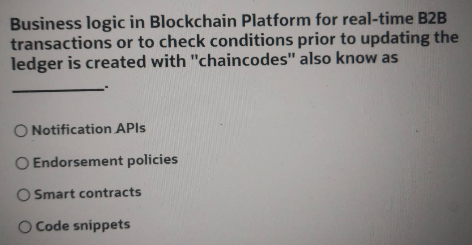 Business logic in Blockchain Platform for real-time B2B
transactions or to check conditions prior to updating the
ledger is created with ''chaincodes'' also know as
_:
Notification APIs
Endorsement policies
Smart contracts
Code snippets