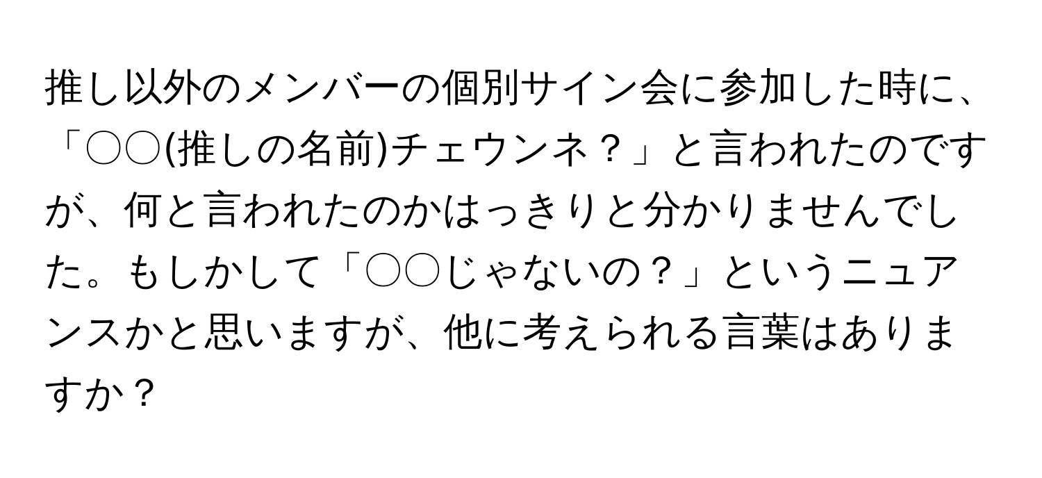 推し以外のメンバーの個別サイン会に参加した時に、「〇〇(推しの名前)チェウンネ？」と言われたのですが、何と言われたのかはっきりと分かりませんでした。もしかして「〇〇じゃないの？」というニュアンスかと思いますが、他に考えられる言葉はありますか？