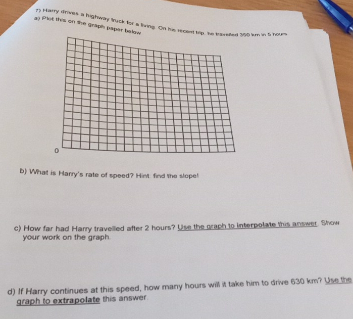 Harry drives a highway truck for a living. On his recent trip, he travelled 350 km in 5 hour
a) Plot this on the graph paper below 
0 
b) What is Harry's rate of speed? Hint: find the slope! 
c) How far had Harry travelled after 2 hours? Use the graph to interpolate this answer. Show 
your work on the graph. 
d) If Harry continues at this speed, how many hours will it take him to drive 630 km? Use the 
graph to extrapolate this answer.