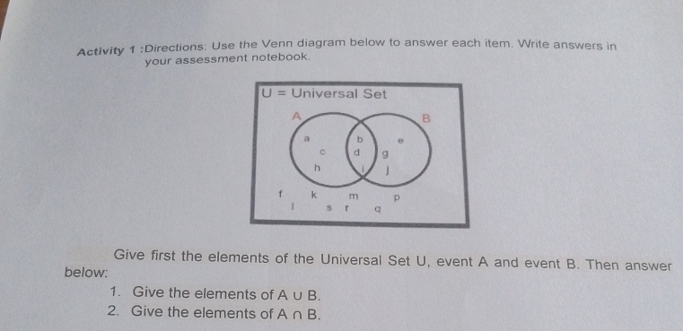 Activity 1 :Directions: Use the Venn diagram below to answer each item. Write answers in 
your assessment notebook.
U= Universal Set
A
B
a b e
C d g
h
f k m p
1 s 「 q 
Give first the elements of the Universal Set U, event A and event B. Then answer 
below: 
1. Give the elements of A∪ B. 
2. Give the elements of A∩ B.