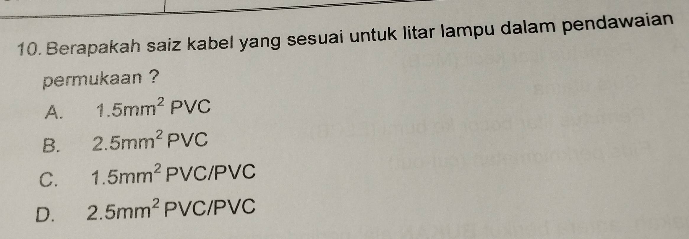 Berapakah saiz kabel yang sesuai untuk litar lampu dalam pendawaian
permukaan ?
A. 1.5mm^2PVC
B. 2.5mm^2PVC
C. 1.5mm^2 PVC/PVC
D. 2.5mm^2 PVC/ PVC