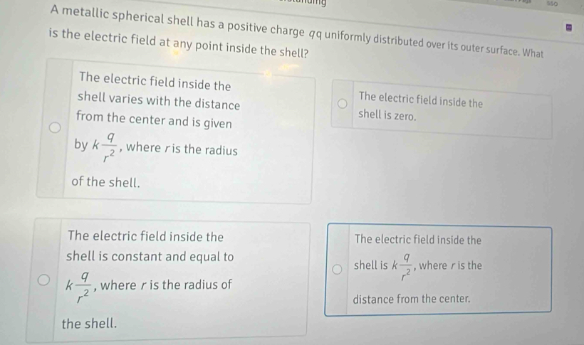 550
A metallic spherical shell has a positive charge qq uniformly distributed over its outer surface. What
is the electric field at any point inside the shell?
The electric field inside the The electric field inside the
shell varies with the distance shell is zero.
from the center and is given
by k q/r^2  , where ris the radius
of the shell.
The electric field inside the The electric field inside the
shell is constant and equal to
shell is k q/r^2  , where r is the
k q/r^2  , wherer is the radius of
distance from the center.
the shell.