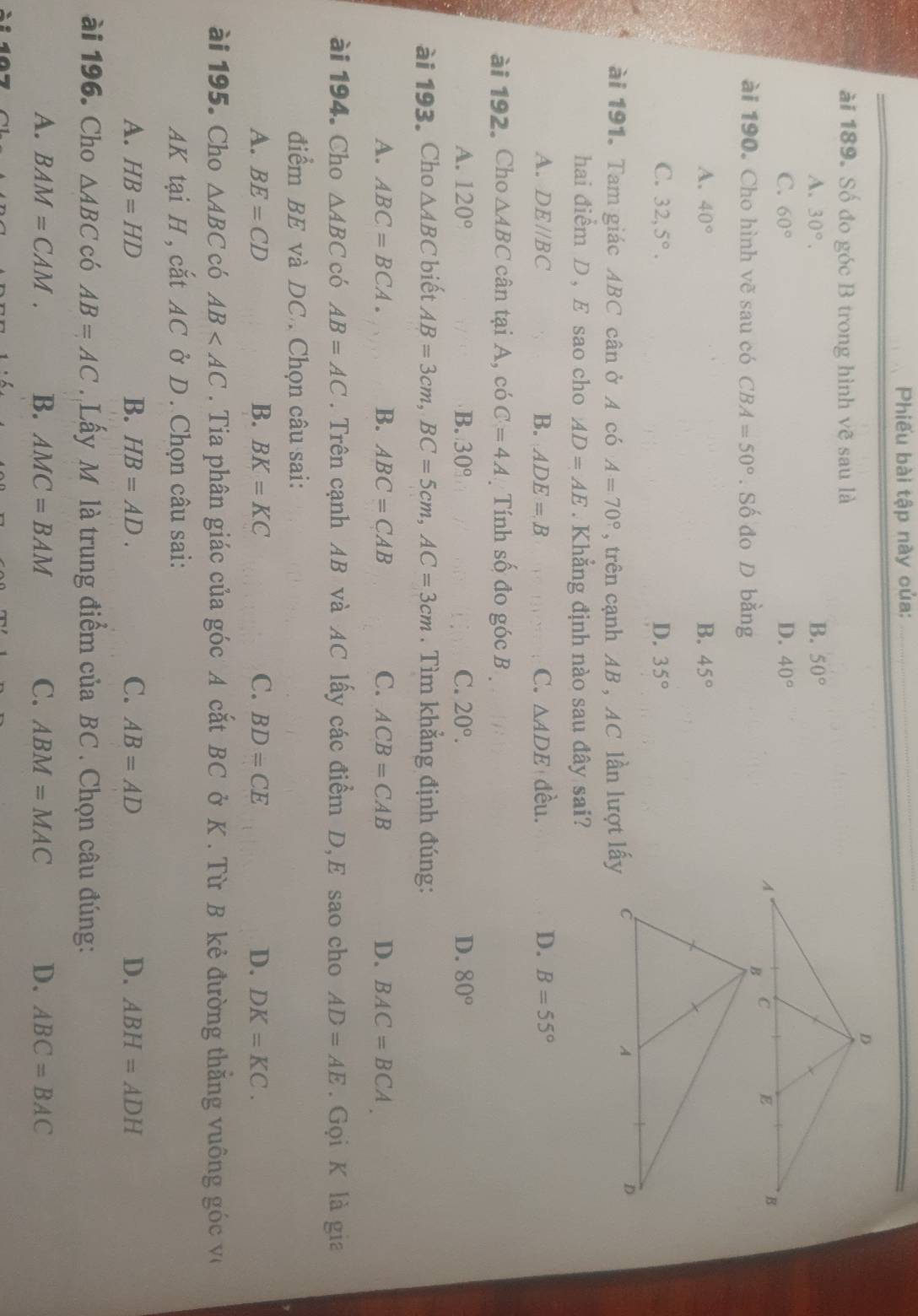 Phiếu bài tập này của:_
ài 189. Số đo góc B trong hình vẽ sau là
A. 30°.
B. 50°
C. 60° D. 40°
ài 190. Cho hình vẽ sau có CBA=50°. Số đo D bằng
B.
A. 40° 45°
C. 32,5°. D. 35°
ài 191. Tam giác ABC cân ở A có A=70° , trên cạnh AB , AC lần lượt lấy
hai điểm D , E sao cho AD=AE. Khẳng định nào sau đây sai?
A. DE//BC B. ADE=B C. △ ADE đều. D. B=55°
ài 192. Cho △ ABC cân tại A, có C=4A Tính số đo góc B
A. 120° B. 30° C. 20°. D. 80°
ài 193. Cho △ ABC biết AB=3cm,BC=5cm,AC=3cm. Tìm khẳng định đúng:
A. ABC=BCA. B. ABC=CAB C. ACB=CAB D. BAC=BCA.
ài 194. Cho △ ABC có AB=AC. Trên cạnh AB và AC lấy các điểm D,E sao cho AD=AE. Gọi K là gia
điểm BE và DC. Chọn câu sai:
A. BE=CD B. BK=KC C. BD=CE D. DK=KC.
ài 195. Cho △ ABC có AB . Tia phân giác của góc A cắt BC ở K . Từ B kẻ đường thằng vuông góc v
AK tại H , cắt AC ở D . Chọn câu sai:
A. HB=HD B. HB=AD. C. AB=AD D. ABH=ADH
ài 196. Cho △ ABC có AB=AC. Lấy M là trung điểm của BC . Chọn câu đúng:
A. BAM=CAM. B. AMC=BAM C. ABM=MAC D. ABC=BAC