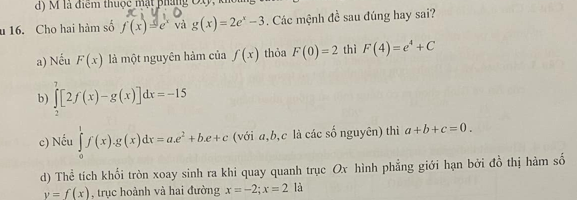 là điểm thuộc mật pháng OX,
u 16. Cho hai hàm số f(x)=e^x và g(x)=2e^x-3. Các mệnh đề sau đúng hay sai?
a) Nếu F(x) là một nguyên hàm của f(x) thỏa F(0)=2 thì F(4)=e^4+C
b) ∈tlimits _2^(7[2f(x)-g(x)]dx=-15
c) Nếu ∈tlimits _0^1f(x).g(x)dx=a.e^2)+b.e+c (với a, b, c là các số nguyên) thì a+b+c=0.
d) Thể tích khối tròn xoay sinh ra khi quay quanh trục Ox hình phẳng giới hạn bởi đồ thị hàm số
y=f(x) , trục hoành và hai đường x=-2; x=2 là