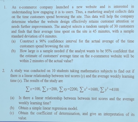 An e-commerce company launched a new website and is interested in 
understanding how engaging it is to users. Thus, a marketing analyst collects data 
on the time customers spend browsing the site. This data will help the company 
determine whether the website design effectively retains customer attention or 
needs further improvements. The analyst selects a random sample of 30 customers 
and finds that their average time spent on the site is 45 minutes, with a sample 
standard deviation of 6 minutes. 
(a) Construct a 90% confidence interval for the actual average of the time 
customers spend browsing the site 
(b) How large is a sample needed if the analyst wants to be 95% confident that 
the estimate of customers' average time on the e-commerce website will be 
within 2 minutes of the actual value? 
2. A study was conducted on 10 students taking mathematics subjects to find out if 
there is a linear relationship between test scores (y) and the average weekly learning 
time (x). The results of the study are
sumlimits x=100, sumlimits y=200, sumlimits xy=2200, sumlimits x^2=1600, sumlimits y^2=4100
(a) Is there a linear relationship between between test scores and the average 
weekly learning time? 
(b) Obtain a simple linear regression model. 
(c) Obtain the coefficient of determination, and give an interpretation of its 
value.