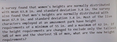 A survey found that women's heights are normally distributed 
with mean 63.8 in. and standard deviation 3.4 in. The survey 
also found that men's heights are normally distributed with 
mean 67.9 in. and standard deviation 3.4 in. Most of the live 
characters employed at an amusement park have height 
requirements of a minimum of 55 in, and a maximum of 62 in. If 
the height requirements are changed to exclude only the tallest
50% of men and the shortest 5% of men, what are the new height 
requirements?