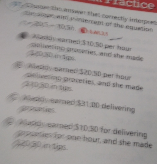 Prractice
cheose the answer that correctly interpret
the slope and y-intercept of the equation
t=20.5+10.5h. BB,ARB, 5
Maddy earned $10,50 per hour
delivering groceries, and she made
500,50 in tips.
② Maddy earned $20,50 per hour
pelivering groceries, and she made
370.50 in tips.
O eaddy earned $31.00 delivering
proceries.
D Maddy earned $10,50 for delivering
proceries for one hour, and she made
520 50 in tips.