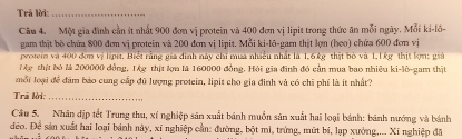 Trả lời:_ 
Câu 4. Một gia đình cần ít nhất 900 đơn vị protein và 400 đơn vị lipit trong thức ăn mỗi ngày. Mỗi ki-lô- 
gam thịt bò chứa 800 đơm vị protein và 200 đơn vị lipit. Mỗi ki-lō-gam thịt lợn (họo) chứa 600 đơn vị 
protei và 400 đơn vị lipết. Biết rằng gia đinh này chi mua nhiều nhất là 1, 6kg thật bỏ và 1,1kg thịt lợm: giả 
Ag thịt bó M 200000 đồng, 1g thịt lợa lă 160000 đồng. Hỏi gia đình đó cần mua bao nhiêu ki-lô-gam thịt 
mỗi loại để đâm báo cung cấp đủ lượng protein, lipit cho gia đinh và có chi phí là ít nhất? 
Trã lời:_ 
Câu 5. Nhân địp tết Trung thu, xí nghiệp sản xuất bánh muồn sản xuất hai loại bánh: bánh nướng và bánh 
đẻo. Để sản xuất hai loại bánh này, xī nghiệp cần: đường, bột mì, trứng, mứt bí, lạp xưởng,... Xi nghiệp đã