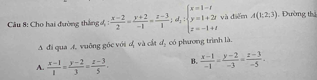 Cho hai đường thắng 4 :  (x-2)/2 = (y+2)/-1 = (z-3)/1 ;d_2:beginarrayl x=1-t y=1+2t z=-1+tendarray. và điểm A(1;2;3). Đường thẳ
đi qua A, vuông góc với d_1 và cắt d_2 có phương trình là.
A.  (x-1)/1 = (y-2)/3 = (z-3)/5 .
B.  (x-1)/-1 = (y-2)/-3 = (z-3)/-5 .