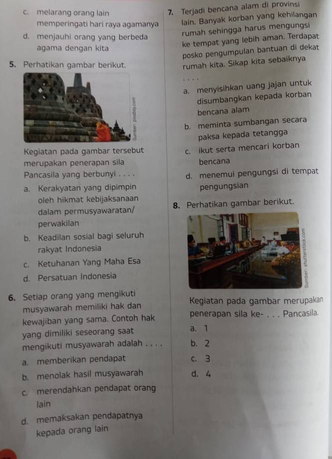 c. melarang orang lain
7. Terjadi bencana alam di provinsi
memperingati hari raya agamanya lain. Banyak korban yang kehilangan
d. menjauhi orang yang berbeda
rumah sehingga harus mengungsi
agama dengan kita
ke tempat yang lebih aman. Terdapat
posko pengumpulan bantuan di dekat
5. Perhatikan gambar berikut.
rumah kita. Sikap kita sebaiknya
a. menyisihkan uang jajan untuk
disumbangkan kepada korban
bencana alam
b. meminta sumbangan secara
paksa kepada tetangga
Kegiatan pada gambar tersebut c. ikut serta mencari korban
merupakan penerapan sila bencana
Pancasila yang berbunyi . . . .
d. menemui pengungsi di tempat
a. Kerakyatan yang dipimpin pengungsian
oleh hikmat kebijaksanaan
dalam permusyawaratan/ 8. Perhatikan gambar berikut.
perwakilan
b. Keadilan sosial bagi seluruh
rakyat Indonesia
c. Ketuhanan Yang Maha Esa
d. Persatuan Indonesia
6. Setiap orang yang mengikuti
musyawarah memiliki hak dan Kegiatan pada gambar merupakan
kewajiban yang sama. Contoh hak penerapan sila ke- , . . Pancasila.
yang dimiliki seseorang saat a. 1
mengikuti musyawarah adalah . . . . b. 2
a. memberikan pendapat c. 3
b. menolak hasil musyawarah d. 4
c. merendahkan pendapat orang
lain
d. memaksakan pendapatnya
kepada orang lain