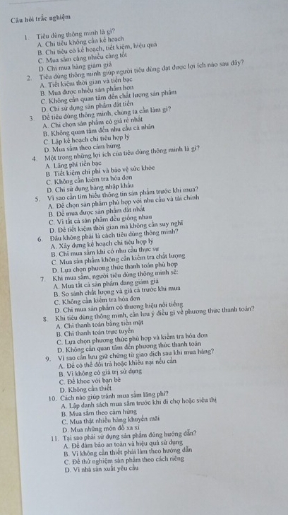 Câu hỏi trắc nghiệm
1. Tiêu dùng thông minh là gi?
A. Chi tiêu không cần kê hoạch
B. Chi tiêu có kể hoạch, tiết kiệm, hiệu qua
C. Mua săm càng nhiều cảng tốt
D. Chi mua hàng giám giá
2. Tiêu dùng thông minh giúp người tiêu dùng đạt được lợi ích nào sau đầy?
A. Tiết kiệm thời gian và tiên bạc
B. Mua được nhiều sản phẩm hơn
C. Không cần quan tâm đến chất lượng sản phẩm
D. Chi sử dụng sản phẩm đất tiên
3. Đề tiêu dùng thông minh, chúng ta cần làm gi?
A. Chi chon sản phẩm có giá rẻ nhất
B. Không quan tâm đến nhu cầu cá nhân
C. Lập kể hoạch chi tiêu hợp lý
D. Mua sâm theo cảm hứng
4. Một trong những lợi ích của tiêu dùng thông minh là gi?
A Lãng phi tiền bạc
B. Tiết kiệm chi phí và báo vệ sức khỏc
C. Không cần kiếm tra hóa đơn
D. Chi sử dụng hàng nhập khẩu
S. Vì sao cần tìm hiểu thông tin sản phẩm trước khi mua?
A. Để chọn sản phẩm phủ hợp với nhu cầu và tài chính
B. Để mua được sản phẩm đất nhất
C. Vì tắt cả sản phâm đều giống nhau
D. Đễ tiết kiệm thời gian mã không cần suy nghĩ
6. Đâu không phải là cách tiêu dùng thông minh?
A. Xây dựng kể hoạch chi tiêu hợp lý
B. Chi mua sâm khi có nhu cầu thực sự
C. Mua sản phẩm không cần kiêm tra chất lượng
D. Lựa chọn phương thức thanh toán phù hợp
7. Khi mua sắm, người tiêu dùng thông minh sẽ:
A. Mua tất cả sản phẩm đang giám giá
B. So sánh chất lượng và giá cả trước khi mua
C. Không cần kiểm tra hóa đơn
D. Chi mua sản phẩm có thương hiệu nổi tiếng
8. Khi tiêu dùng thông minh, cần lưu ý điều gì về phương thức thanh toán?
A. Chi thanh toán bằng tiên mặt
B. Chi thanh toán trực tuyển
C. Lựa chọn phương thức phủ hợp và kiểm tra hóa đơn
D. Không cần quan tâm đến phương thức thanh toán
9. Vì sao cản lưu giữ chứng từ giao dịch sau khi mua hàng?
A. Để có thể đối trả hoặc khiều nại nếu cần
B. Vì không có giá trị sử dụng
C. Đễ khoe với bạn bè
D. Không cần thiết
10. Cách nào giúp tránh mua sắm lãng phí?
A. Lập danh sách mua sâm trước khi đi chợ hoặc siêu thị
B. Mua sắm theo cảm hứng
C. Mua thật nhiều hàng khuyển mãi
D. Mua những món đồ xa xỉ
11. Tại sao phải sử dụng sản phẩm đúng hướng dẫn?
A. Đề đâm bảo an toàn và hiệu quả sử dụng
B. Vì không cần thiết phải làm theo hướng dẫn
C. Để thử nghiệm sản phẩm theo cách riêng
D. Vì nhà sản xuất yêu cầu