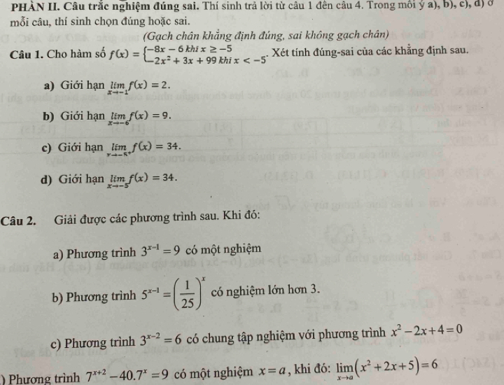 PHÀN II. Câu trắc nghiệm đúng sai. Thí sinh trả lời từ câu 1 đến câu 4. Trong môi ý a), b), c), d) ở 
mỗi câu, thí sinh chọn đúng hoặc sai. 
(Gạch chân khẳng định đúng, sai không gạch chân) 
Câu 1. Cho hàm số f(x)=beginarrayl -8x-6khix≥ -5 -2x^2+3x+99khix 1. Xét tính đúng-sai của các khẳng định sau. 
a) Giới hạn limlimits _xto -1f(x)=2. 
b) Giới hạn limlimits _xto -6f(x)=9. 
c) Giới hạn limlimits _xto -5^+f(x)=34. 
d) Giới hạn limlimits _xto -5f(x)=34. 
Câu 2. Giải được các phương trình sau. Khi đó: 
a) Phương trình 3^(x-1)=9 có một nghiệm 
b) Phương trình 5^(x-1)=( 1/25 )^x có nghiệm lớn hơn 3. 
c) Phương trình 3^(x-2)=6 có chung tập nghiệm với phương trình x^2-2x+4=0
) Phương trình 7^(x+2)-40.7^x=9 có một nghiệm x=a , khi đó: limlimits _xto a(x^2+2x+5)=6